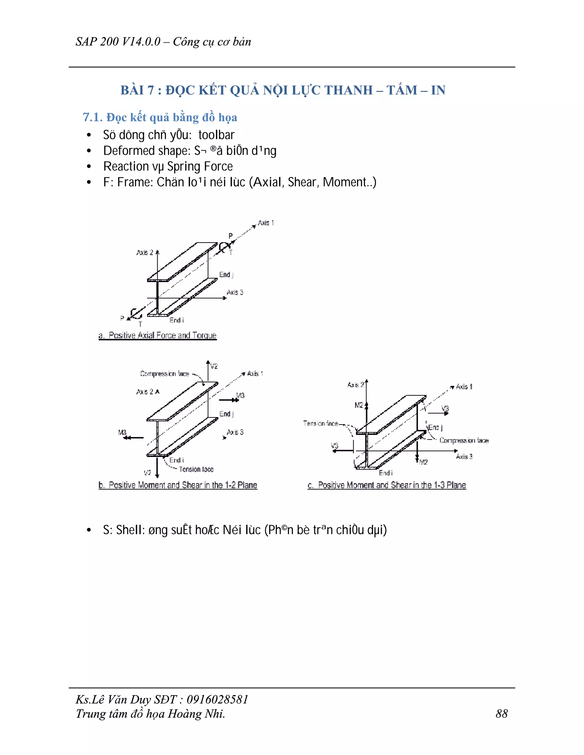 SAP 200 V14.0.0 – Công cụ cơ bản
Ks.Lê Văn Duy SĐT : 0916028581
Trung tâm đồ họa Hoàng Nhi. 88
BÀI 7 : ĐỌC KẾT QUẢ NỘI LỰC THANH – TẤM – IN
7.1. Đọc kết quả bằng đồ họa
• Sö dông chñ yÕu: toolbar
• Deformed shape: S¬ ®å biÕn d¹ng
• Reaction vµ Spring Force
• F: Frame: Chän lo¹i néi lùc (Axial, Shear, Moment..)
• S: Shell: øng suÊt hoÆc Néi lùc (Ph©n bè trªn chiÒu dµi)
 