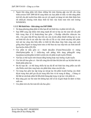 SAP 200 V14.0.0 – Công cụ cơ bản
Ks.Lê Văn Duy SĐT : 0916028581
Trung tâm đồ họa Hoàng Nhi. 4
• Ngoài khả năng phân tích được những bài toán thương gặp của kết cấu công
trình,version SAP 2000 đã bổ sung thêm các loại phần tử mẫu và tính năng phân
tích kết cấu phi tuyến.Giao diện của nó với người sử dụng trở nên thân thiện hơn
rất nhiều,do chương trình được thiết kế làm việc hoàn toàn trên môi trường
WINDOWS.
1.1.2. Mô hình hóa – khả năng của SAP 2000.
• Sử dụng phương pháp phần tử hữu hạn để mô hình hóa và phân tích kết cấu.
• Sap 2000 cung cấp nhiều tính năng mạnh để mô tả lớp các bài toán kết cấu phổ
biến trong thực tế kĩ thuật,chúng bao gồm : Cầu,đập chắn,bồn chứa,các tòa
nhà…Các giao tiếp đồ họa dựa trên các cửa sổ,cho phép nhanh chóng tạo ra các
mô hình kết cấu từ các mẫu thư viện sẵn có.Tất cả việc chỉnh sửa,thay đổi..phân
tích nội lực cũng như biểu diễn và thiết kế đều được thực hiện cùng một cách
giống nhau.Người sử dụng hoàn toàn có thể thao tác trực tiếp trên các hình ảnh đồ
họa hai,ba chiều (2D,3D).
• Các phần tử mẫu gồm có : thanh dàn,dầm (Frame/Struss),tấm vỏ -màng
(Shell/plate),phần tử 2 chiều-ứng suất phẳng biến dang phẳng,đối xứng
trục(plane/asolid),phần tử khối (solid) cho tới phần tử phi tuyến (Nlink)
• Vật liệu có thể tuyến tính (linear) đẳng hướng hoặc trực hướng và phi tuyến.
• Các liên kết bao gồm có : liên kết cứng,liên kết đàn hồi,liên kết cục bộ khử bớt các
thành phần phản lực.
• Đa hệ toạn độ : có thể dung nhiều hệ tọa độ để mô hình hóa từng phần của kết
cấu.Nhiều cách thức rang buộc các phần khác nhau của kết cấu.
• Tải trọng bao gồm lực tập trung tại nút,áp lực lên phần tử,ảnh hưởng của nhiệt
độ,tải trọng theo phổ gia tốc,tải trọng điều hòa và tải trọng di động…..Chúng có
thể đặt tại nút,hoặc phân bố đều,hình thang,tập trung và áp lực t rên phần tử …
• Khả năng giải các bài toán lớn không hạn chế số ẩn số,giải thuật ổn định và hiệu
suất cao.
• Các phân tích cho bài toán kết cấu bao gồm :
 