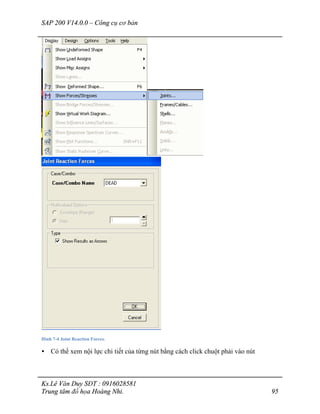 SAP 200 V14.0.0 – Công cụ cơ bản
Ks.Lê Văn Duy SĐT : 0916028581
Trung tâm đồ họa Hoàng Nhi. 95
Hình 7-4 Joint Reaction Forces.
• Có thể xem nội lực chi tiết của từng nút bằng cách click chuột phải vào nút
 