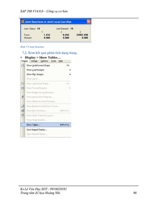 SAP 200 V14.0.0 – Công cụ cơ bản
Ks.Lê Văn Duy SĐT : 0916028581
Trung tâm đồ họa Hoàng Nhi. 96
Hình 7-5 Joint Reaction
7.2. Xem kết quả phân tích dạng bảng.
• Display > Show Tables…
 