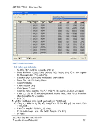 SAP 200 V14.0.0 – Công cụ cơ bản
Ks.Lê Văn Duy SĐT : 0916028581
Trung tâm đồ họa Hoàng Nhi. 98
Hình 7-7 Element Forces-Frames.
7.3. In kết quả tính toán
• Sö dông file *.out (File in toµn bé phÇn tö)
• Menu FilePrint Output Table (Print to file): Th­êng dïng ®Ó in mét sè phÇn
tö. Th­êng in dÇm riªng, cét riªng.
• Lùa chän phÇn tö, nªn dïng menu select chän section.
• Menu File chän Print output table
• Chän Print to file
• Chän Selection Only
• Chän Spread Format
• Chän file name, chän file type *.*, nhËp tªn file <name>.xls, bÊm save(open)
• Chän c¸c kiÓu in kÕt qu¶ (Displacment, Frame force, Shell Force, Reaction)
chän tr­êng hîp t¶i t­¬ng øng.
• BÊm OK
ð Më file võa Output trong Excel, vµ dïng Excel ®äc kÕt qu¶.
ð Dïng c¸c kiÓu läc vµ S¾p xÕp trong Excel ®Ó ®äc kÕt qu¶ cho nhanh: Data
Filter, Sort…
• Cã thÓ in tõng lo¹i ®èi t­îng, t¶i träng…
• In file d­íi d¹ng c¬ së d÷ liÖu (MDB Access): Nªn dïng
• In ®å ho¹
 