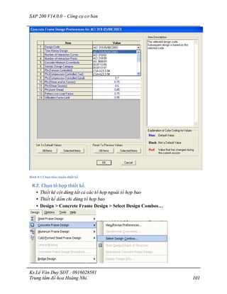 SAP 200 V14.0.0 – Công cụ cơ bản
Ks.Lê Văn Duy SĐT : 0916028581
Trung tâm đồ họa Hoàng Nhi. 101
Hình 8-1 Chọn tiêu chuẩn thiết kế.
8.2. Chọn tổ hợp thiết kế.
• Thiết kê cột dùng tất cả các tổ hợp ngoài tổ hợp bao
• Thiết kế dầm chỉ dùng tổ hợp bao
• Design > Concrete Frame Design > Select Design Combos…
 