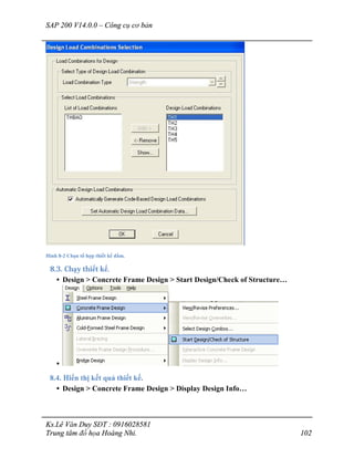SAP 200 V14.0.0 – Công cụ cơ bản
Ks.Lê Văn Duy SĐT : 0916028581
Trung tâm đồ họa Hoàng Nhi. 102
Hình 8-2 Chọn tổ hợp thiết kế dầm.
8.3. Chạy thiết kế.
• Design > Concrete Frame Design > Start Design/Check of Structure…
•
8.4. Hiển thị kết quả thiết kế.
• Design > Concrete Frame Design > Display Design Info…
 