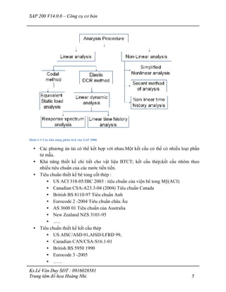 SAP 200 V14.0.0 – Công cụ cơ bản
Ks.Lê Văn Duy SĐT : 0916028581
Trung tâm đồ họa Hoàng Nhi. 5
Hình 1-1 Các khả năng phân tích của SAP 2000
• Các phương án tải có thể kết hợp với nhau.Một kết cấu có thể có nhiều loại phần
tử mẫu.
• Khả năng thiết kế chi tiết cho vật liệu BTCT; kết cấu thép;kết cấu nhôm theo
nhiều tiêu chuẩn của các nước tiến tiến.
• Tiêu chuẩn thiết kế bê tong cốt thép :
• US ACI 318-05/IBC 2003 : tiêu chuẩn của viện bê tong Mỹ(ACI)
• Canadian CSA-A23.3-04 (2004) Tiêu chuẩn Canada
• British BS 8110-97 Tiêu chuẩn Anh
• Eurocode 2 -2004 Tiêu chuẩn châu Âu
• AS 3600 01 Tiêu chuẩn của Australia
• New Zealand NZS 3101-95
• …..
• Tiêu chuẩn thiết kế kết cấu thép
• US AISC/ASD 01,AISD/LFRD 99,
• Canadian CAN/CSA-S16.1-01
• British BS 5950 1990
• Eurocode 3 -2005
• ……
 