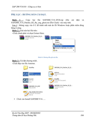 SAP 200 V14.0.0 – Công cụ cơ bản
Ks.Lê Văn Duy SĐT : 0916028581
Trung tâm đồ họa Hoàng Nhi. 104
PHỤ LỤC : HƯỚNG DẪN CÀI ĐẶT.
Bước 1 : Copy hai file SAP2000_V14_DVD.zip (file cài đặt) và
SAP2000_V14_Patcher_R2_By_eng_ghost.rar (file Crack) vào máy tính.
Lưu ý : không copy vào ổ C để tránh mất mát do lỗi Windows hoặc phần mềm đóng
băng ổ cứng.
Bước 2 : Giải nén hai file trên :
-Click chuột phải và chọn Extract Here.
Hình 0-1 Hướng dẫn giải nén file.
Bước 3 : Cài đặt chương trình .
-Click đúp vào file Autorun.
• Click vào Install SAP2000 V14…..
 