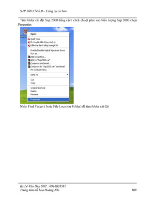 SAP 200 V14.0.0 – Công cụ cơ bản
Ks.Lê Văn Duy SĐT : 0916028581
Trung tâm đồ họa Hoàng Nhi. 108
Tìm folder cài đặt Sap 2000 bằng cách click chuột phải vào biểu tượng Sap 2000 chọn
Properties
Nhấn Find Target ( hoặc File Location Folder) để tìm folder cài đặt
 