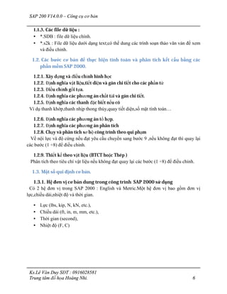 SAP 200 V14.0.0 – Công cụ cơ bản
Ks.Lê Văn Duy SĐT : 0916028581
Trung tâm đồ họa Hoàng Nhi. 6
1.1.3. Các file dữ liệu :
• *.SDB : file dữ liệu chính.
• *.s2k : File dữ liệu dưới dạng text;có thể dung các trình soạn thảo văn vản để xem
và điều chỉnh.
1.2. Các bước cơ bản để thực hiện tính toán và phân tích kết cấu bằng các
phần mềm SAP 2000.
1.2.1. Xây dựng và điều chỉnh hình học
1.2.2. Định nghĩa vật liệu,tiết diện và gán chi tiết cho các phần tử
1.2.3. Điều chỉnh gối tựa.
1.2.4. Định nghĩa các phương án chất tải và gán chi tiết.
1.2.5. Định nghĩa các thanh đặc biết nếu có
Ví dụ thanh khớp,thanh nhịp thong thủy,quay tiết diện,số mặt tính toán…
1.2.6. Định nghĩa các phương án tổ hợp.
1.2.7. Định nghĩa các phương án phân tích
1.2.8. Chạy và phân tích sơ bộ công trình theo qui phạm
Về nội lực và độ cứng nếu đạt yêu cầu chuyển sang bước 9 ,nếu không đạt thì quay lại
các bước (1 ÷8) để điều chỉnh.
1.2.9. Thiết kế theo vật liệu (BTCT hoặc Thép )
Phân tích theo tiêu chí vật liệu nếu không đạt quay lại các bước (1 ÷8) để điều chỉnh.
1.3. Một số qui định cơ bản.
1.3.1. Hệ đơn vị cơ bản dung trong công trình SAP 2000 sử dụng
Có 2 hệ đơn vị trong SAP 2000 : English và Metric.Một hệ đơn vị bao gồm đơn vị
lực,chiều dài,nhiệt độ và thời gian.
• Lực (lbs, kip, N, kN, etc.),
• Chiều dài (ft, in, m, mm, etc.),
• Thời gian (second),
• Nhiệt độ (F, C)
 