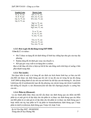 SAP 200 V14.0.0 – Công cụ cơ bản
Ks.Lê Văn Duy SĐT : 0916028581
Trung tâm đồ họa Hoàng Nhi. 7
1.3.2. Đơn vị góc đo độ dùng trong SAP 2000.
Gồm độ (o
) và radian :
• Độ (o
) được sử dụng để chỉ định thông số hình học chẳng hạn như góc của trục địa
phương.
• Radian dùng để chỉ định góc xoay của chuyển vị.
• Kết quả góc xoay xuất ra sử dụng đơn vị radian.
Bạn có thể thay đổi đơn vị hiện tại bất kì lúc nào bằng cách click hộp xổ xuống ở bên
phải thanh trạng thái.
1.3.3. Nút (node).
Nút được hiểu là một vị trí dung để xác định các kích thước hình học cơ bản của kết
cấu.Mỗi nút được xác định thong qua tên nút và tọa độ của nó trong hệ tọa độ chung
.SAP 2000 tự động đánh số các nút của mô hình.Các dữ liệu của nút thường là : tên (Joint
Label),tọa độ (Coordinate),hệ toạn độ địa phương của nút,tải trọng nút (Joint Load),liên
kết khống kế chuyển vị nút (Restraint),liên kết đàn hồi (Springs),chuyển vị cưỡng bức
của nút…
1.3.4. Phần tử (Element).
Là các thành phần khác nhau của kết cấu được xác định thong qua các điểm nút.Mỗi
phần tử có một giá trị số đại diện cho tên phần tử và được xác định thong qua các điểm
nút.Mỗi phần tử có một giá trị số đại diện cho tên phần tử và được xác định thong qua 2
hoặc nhiều nút tùy loại phần tử.Ví dụ phần tử frame(thanh)xác định thong qua 2 hoặc
phần tử shell (vỏ,tấm)xác định thông qua 3 hoặc 4,8, hoặc 9 nút.
 