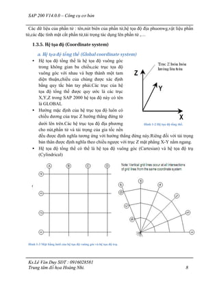 SAP 200 V14.0.0 – Công cụ cơ bản
Ks.Lê Văn Duy SĐT : 0916028581
Trung tâm đồ họa Hoàng Nhi. 8
Các dữ liệu của phần tử : tên,nút biên của phần tử,hệ tọa độ địa phuonwg,vật liệu phần
tử,các đặc tính mặt cắt phần tử,tải trọng tác dụng lên phần tử ,…
1.3.5. Hệ tọa độ (Coordinate system)
a. Hệ tọa độ tổng thể (Global coordinate system)
• Hệ tọa độ tổng thể là hệ tọa độ vuông góc
trong không gian ba chiều,các trục tọa độ
vuông góc với nhau và hợp thành một tam
diện thuận,chiều của chúng được xác định
bằng quy tắc bàn tay phải.Các trục của hệ
tọa độ tổng thể được quy ước là các trục
X,Y,Z trong SAP 2000 hệ tọa độ này có tên
là GLOBAL
• Hướng mặc định của hệ trục tọa độ luôn có
chiều dương của trục Z hướng thẳng đứng từ
dưới lên trên.Các hệ trục tọa độ địa phương
cho nút,phần tử và tải trọng của gia tốc nền
đều được định nghĩa tương ứng với hướng thẳng đứng này.Riêng đối với tải trọng
bản thân được định nghĩa theo chiều ngược với trục Z mặt phẳng X-Y nằm ngang.
• Hệ tọa độ tổng thể có thể là hệ tọa độ vuông góc (Cartesian) và hệ tọa độ trụ
(Cylindrical)
Hình 1-3 Mặt bằng lưới của hệ tọa độ vuông góc và hệ tọa độ trụ.
Hình 1-2 Hệ tọa độ tổng thể.
 