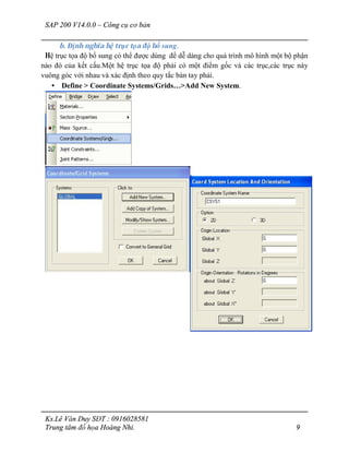 SAP 200 V14.0.0 – Công cụ cơ bản
Ks.Lê Văn Duy SĐT : 0916028581
Trung tâm đồ họa Hoàng Nhi. 9
b. Định nghĩa hệ trục tọa độ bổ sung.
Hệ trục tọa độ bổ sung có thể được dùng để dễ dàng cho quá trình mô hình một bộ phận
nào đó của kết cấu.Một hệ trục tọa độ phải có một điểm gốc và các trục,các trục này
vuông góc với nhau và xác định theo quy tắc bàn tay phải.
• Define > Coordinate Systems/Grids…>Add New System.
 