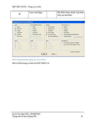 SAP 200 V14.0.0 – Công cụ cơ bản
Ks.Lê Văn Duy SĐT : 0916028581
Trung tâm đồ họa Hoàng Nhi. 18
Lines and Edges Bắt điểm thuộc thanh /cáp hoặc
biên của tấm/khối.
Hình 2-2 Hộp thoại Display Options For Active Window
Một số biểu tượng cơ bản của SAP 2000 V14
 