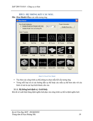 SAP 200 V14.0.0 – Công cụ cơ bản
Ks.Lê Văn Duy SĐT : 0916028581
Trung tâm đồ họa Hoàng Nhi. 19
BÀI 3 : HỆ THỐNG KẾT CẤU MẪU.
File >New Model>Chọn các mẫu tương ứng
Hình 3-1 Cửa sổ New Model
• Tùy theo các công trình cụ thể,chúng ta chọn mẫu kết cấu tương ứng
• Trong mỗi loại sẽ có các hướng dẫn cụ thể hoặc các mẫu cụ thể hơn nữa với các
hình vẽ mô tả các loại kích thước cần vào
3.1.1. Hệ thống lưới định vị : Grid Only
Khi đó sẽ xuất hiện bảng định nghĩa lưới,dựa vào công trình cụ thể ta định nghĩa lưới
 