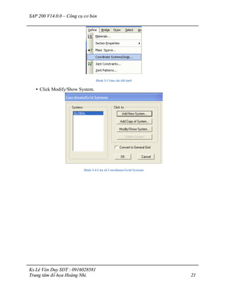 SAP 200 V14.0.0 – Công cụ cơ bản
Ks.Lê Văn Duy SĐT : 0916028581
Trung tâm đồ họa Hoàng Nhi. 21
Hình 3-3 Sửa chi tiết lưới
• Click Modify/Show System.
Hình 3-4 Cửa sổ Coordinate/Grid Systems
 