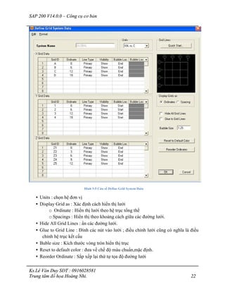 SAP 200 V14.0.0 – Công cụ cơ bản
Ks.Lê Văn Duy SĐT : 0916028581
Trung tâm đồ họa Hoàng Nhi. 22
Hình 3-5 Cửa sổ Define Grid System Data
• Units : chọn hệ đơn vị
• Display Grid as : Xác định cách hiển thị lưới
o Ordinate : Hiển thị lưới theo hệ trục tổng thể
o Spacings : Hiển thị theo khoảng cách giữa các đường lưới.
• Hide All Grid Lines : ẩn các đường lưới.
• Glue to Grid Line : Dính các nút vào lưới ; điều chỉnh lưới cũng có nghĩa là điều
chỉnh hệ trục kết cấu
• Buble size : Kích thước vòng tròn hiển thị trục
• Reset to default color : đưa về chế độ màu chuẩn,mặc định.
• Reorder Ordinate : Sắp xếp lại thứ tự tọa độ đường lưới
 