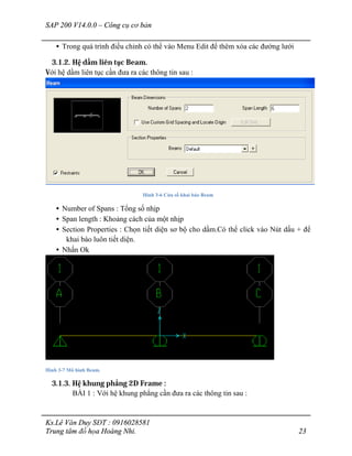 SAP 200 V14.0.0 – Công cụ cơ bản
Ks.Lê Văn Duy SĐT : 0916028581
Trung tâm đồ họa Hoàng Nhi. 23
• Trong quá trình điều chỉnh có thể vào Menu Edit để thêm xóa các đường lưới
3.1.2. Hệ dầm liên tục Beam.
Với hệ dầm liên tục cần đưa ra các thông tin sau :
Hình 3-6 Cửa sổ khai báo Beam
• Number of Spans : Tổng số nhịp
• Span length : Khoảng cách của một nhịp
• Section Properties : Chọn tiết diện sơ bộ cho dầm.Có thể click vào Nút dấu + để
khai báo luôn tiết diện.
• Nhấn Ok
Hình 3-7 Mô hình Beam.
3.1.3. Hệ khung phẳng 2D Frame :
BÀI 1 : Với hệ khung phẳng cần đưa ra các thông tin sau :
 