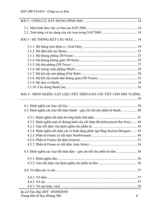 SAP 200 V14.0.0 – Công cụ cơ bản
Ks.Lê Văn Duy SĐT : 0916028581
Trung tâm đồ họa Hoàng Nhi. 4
BÀI 2 : CÔNG CỤ XÂY DỰNG HÌNH HỌC............................................................... 14
2.1. Màn hình làm việc cơ bản của SAP 2000............................................................ 14
2.2. Tính năng và tác dụng của các icon trong SAP 2000.......................................... 14
BÀI 3 : HỆ THỐNG KẾT CẤU MẪU........................................................................... 19
3.1.1. Hệ thống lưới định vị : Grid Only ................................................................ 19
3.1.2. Hệ dầm liên tục Beam................................................................................... 23
3.1.3. Hệ khung phẳng 2D Frame :......................................................................... 23
3.1.4. Hệ khung không gian 3D frame.................................................................... 25
3.1.5. Hệ dàn phẳng (2D Truss) :............................................................................ 27
3.1.6. Hệ tường vách phẳng (Wall)......................................................................... 29
3.1.7. Hệ kết cấu sàn phẳng (Flat Slab) :................................................................ 30
3.1.8. Hệ kết cấu thanh dàn không gian (3D Truses) ............................................. 33
3.1.9. Hệ tấm vỏ Shells........................................................................................... 34
3.1.10. Cầu thang StairCase.................................................................................... 36
BÀI 4 : ĐỊNH NGHĨA VẬT LIỆU-TIẾT DIỆN-GÁN CHI TIẾT CHO ĐỐI TƯỢNG.
........................................................................................................................................... 38
4.1. Định nghĩa các loại vật liệu : ............................................................................... 38
4.2. Định nghĩa các loại tiết diện thanh – gán chi tiết cho phần tử thanh................... 40
4.2.1. Định nghĩa tiết diện bê tông hình chữ nhật................................................... 41
4.2.2. Định nghĩa một số đường kính cây cốt thép (Reinforcement Bar Size)....... 44
4.2.3. Gán tiết diện vừa định nghĩa cho phần tử..................................................... 45
4.2.4. Định nghĩa tiết diện cột có hình dạng phức tạp bằng Section Designer....... 45
4.2.5. Phần tử Frame có tiết diện NonPrismatic..................................................... 48
4.2.6. Phần tử Frame tiết diện General. .................................................................. 51
4.2.7. Phần tử Frame có tiết diện Auto Select : ...................................................... 54
4.3. Định nghĩa các loại tiết diện tấm – gán chi tiết cho phần tử tấm. ....................... 56
4.3.1. Định nghĩa tấm.............................................................................................. 56
4.3.2. Gán tiết diện vừa định nghĩa cho phần tử tấm :............................................ 56
4.4. Vẽ dầm,cột và sàn................................................................................................ 57
4.4.1. Vẽ dầm.......................................................................................................... 57
4.4.2. Vẽ cột............................................................................................................ 57
4.4.3. Vẽ sàn hoặc vách. ......................................................................................... 58
 