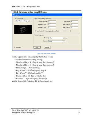SAP 200 V14.0.0 – Công cụ cơ bản
Ks.Lê Văn Duy SĐT : 0916028581
Trung tâm đồ họa Hoàng Nhi. 25
3.1.4. Hệ khung không gian 3D frame.
Hình 3-9 Open Frame Building
Với hệ Open Frame Building : hệ thanh chưa có sàn
• Number of Stories : Tổng số tầng
• Number of Bays X : tổng số nhịp theo phương X
• Number of Bays Y : tổng số nhịp theo phương Y
• Story Height : Chiều cao tầng
• Bay Width X : Chiều rộng một nhịp X
• Bay Width Y : Chiều rộng nhịp Y
• Beams : Chọn tiết diện sơ bộ cho dầm
• Columns : Chọn tiết diện sơ bộ cho cột
Với hệ Beam-Slab Building : Hệ không gian có sàn.
 