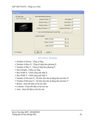 SAP 200 V14.0.0 – Công cụ cơ bản
Ks.Lê Văn Duy SĐT : 0916028581
Trung tâm đồ họa Hoàng Nhi. 26
Hình 3-10 Beam - Slab Building
• Number of Stories : Tổng số tầng
• Number of Bays X : Tổng số nhịp theo phương X
• Number of Báy Y : Tổng số nhịp theo phương Y
• Story Height : Chiều cao tầng
• Bay Width X : Chiều rộng một nhịp X
• Bay Width Y : Chiều rộng một nhịp Y
• Number of Division X : Số lưới chia nhỏ tự động tấm sàn theo X
• Number of Division Y : Số lưới chia nhỏ tự động tấm sàn theo Y
• Beams : chọn tiết diện sơ bộ cho dầm
• Columns : Chọn tiết diện sơ bộ cho sàn
• Area : chọn tiết diện sơ bộ cho sàn.
 