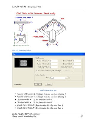 SAP 200 V14.0.0 – Công cụ cơ bản
Ks.Lê Văn Duy SĐT : 0916028581
Trung tâm đồ họa Hoàng Nhi. 32
Hình 3-18 Sàn phẳng có mũ cột
Hình 3-19 Khai báo hệ Slab
• Number of Division X : Số đoạn chia của sàn theo phương X
• Number of Division Y : Số đoạn chia của sàn theo phương Y
• Division Width X : Độ dài đoạn chia theo X
• Division Width Y : Độ dài đoạn chia theo Y
• Middle Strip Width X : Độ rộng của dải giữa nhịp theo X
• Middle Strip Width Y : Độ rộng của dải giữa nhịp theo Y
 