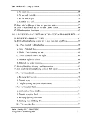 SAP 200 V14.0.0 – Công cụ cơ bản
Ks.Lê Văn Duy SĐT : 0916028581
Trung tâm đồ họa Hoàng Nhi. 5
a. Vẽ nhanh sàn.................................................................................................... 58
b. Vẽ sàn hình chữ nhật. ...................................................................................... 58
c. Vẽ sàn hình đa giác.......................................................................................... 58
d. Xem tấm hoặc khối.......................................................................................... 59
4.5. Copy toàn bộ dầm,sàn từ tầng này sang tầng khác.............................................. 59
4.6. Chọn số mặt cắt xuất nội lực cho dầm Output Station. ....................................... 60
4.7. Chia sàn tự động AutoMesh. ............................................................................... 62
BÀI 5 : ĐỊNH NGHĨA CÁC PHƯƠNG ÁN TẢI – GÁN TẢI TRỌNG CHI TIẾT. .... 65
5.1. ĐỊNH NGHĨA LOAD PATTERN. ..................................................................... 65
5.2. Định nghĩa các phương án chất tải và kiểu phân tích Load Case...................... 66
5.2.1. Phân tích tĩnh và động lực học...................................................................... 68
a. Static : Phân tích tĩnh ....................................................................................... 68
b. Modal : Phân tích động lực học....................................................................... 68
5.2.2. Phân tích tuyến tính và phi tuyến.................................................................. 68
a. Phân tích tuyến tính Linear.............................................................................. 68
b. Phân tích phi tuyến Nonlinear. ........................................................................ 69
5.3. Định nghĩa tổ hợp tải trọng Load Combination................................................... 69
5.4. Gán tải chi tiết cho các phương án tải đã định nghĩa :......................................... 70
5.4.1. Tải trọng vào nút........................................................................................... 70
a. Tải trọng tập trung nút. .................................................................................... 70
b. Xem tải trọng: .................................................................................................. 72
c. Chuyển vị cưỡng bức (Joint Displacement)..................................................... 72
5.4.2. Tải trọng trên thanh....................................................................................... 73
a. Uniform load (Span Load)............................................................................... 74
b. Xem tải trọng trên thanh.................................................................................. 75
a. Tải trọng tập trung trên thanh. ......................................................................... 75
b. Tải trọng phân bố không đều........................................................................... 77
5.4.3. Tải trọng trên tấm. ........................................................................................ 79
 