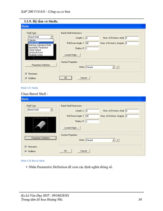 SAP 200 V14.0.0 – Công cụ cơ bản
Ks.Lê Văn Duy SĐT : 0916028581
Trung tâm đồ họa Hoàng Nhi. 34
3.1.9. Hệ tấm vỏ Shells.
Hình 3-21 Shells.
Chọn Barrel Shell :
Hình 3-22 Barrel Shell.
• Nhấn Parametric Definition để xem các định nghĩa thông số.
 