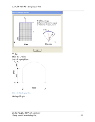 SAP 200 V14.0.0 – Công cụ cơ bản
Ks.Lê Văn Duy SĐT : 0916028581
Trung tâm đồ họa Hoàng Nhi. 35
Ví dụ :
Hầm dài L=10m
Mặt cắt ngang hầm :
4000
25001200
3700
Hình 3-23 Mặt cắt ngang hầm.
Hướng dẫn giải :
 