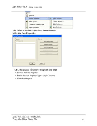 SAP 200 V14.0.0 – Công cụ cơ bản
Ks.Lê Văn Duy SĐT : 0916028581
Trung tâm đồ họa Hoàng Nhi. 41
Vào Define > Section Properties > Frame Section.
Nhấn Add New Properties
4.2.1. Định nghĩa tiết diện bê tông hình chữ nhật
• Chọn Add New Property.
• Frame Section Property Type : chọn Concrete
• Chọn Rectangular
 