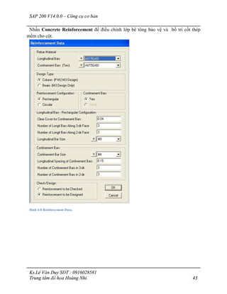 SAP 200 V14.0.0 – Công cụ cơ bản
Ks.Lê Văn Duy SĐT : 0916028581
Trung tâm đồ họa Hoàng Nhi. 43
Nhấn Concrete Reinforcement để điều chỉnh lớp bê tông bảo vệ và bố trí cốt thép
mềm cho cột.
Hình 4-8 Reinforcement Data.
 