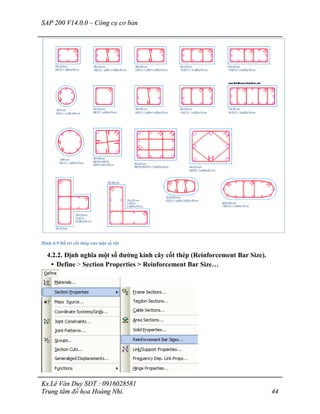 SAP 200 V14.0.0 – Công cụ cơ bản
Ks.Lê Văn Duy SĐT : 0916028581
Trung tâm đồ họa Hoàng Nhi. 44
Hình 4-9 Bố trí cốt thép của một số cột
4.2.2. Định nghĩa một số đường kính cây cốt thép (Reinforcement Bar Size).
• Define > Section Properties > Reinforcement Bar Size…
 