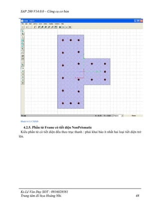 SAP 200 V14.0.0 – Công cụ cơ bản
Ks.Lê Văn Duy SĐT : 0916028581
Trung tâm đồ họa Hoàng Nhi. 48
Hình 4-11 CSISD
4.2.5. Phần tử Frame có tiết diện NonPrismatic
Kiểu phần tử có tiết diện đều theo trục thanh : phải khai báo ít nhất hai loại tiết diện trở
lên.
 