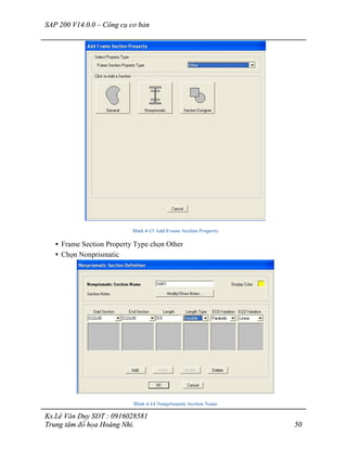 SAP 200 V14.0.0 – Công cụ cơ bản
Ks.Lê Văn Duy SĐT : 0916028581
Trung tâm đồ họa Hoàng Nhi. 50
Hình 4-13 Add Frame Section Property
• Frame Section Property Type chọn Other
• Chọn Nonprismatic
Hình 4-14 Nonprismatic Section Name
 