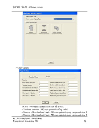 SAP 200 V14.0.0 – Công cụ cơ bản
Ks.Lê Văn Duy SĐT : 0916028581
Trung tâm đồ họa Hoàng Nhi. 52
• Chọn General
o Cross-section (axial) area : Diện tích tiết diện A
o Torsional constant : Mô men quán tính chống xoắn J
o Moment of Inertia about 3 axis : Mô men quán tính quay xung quanh trục 3
o Moment of Inertia about 2 axis : Mô men quán tính quay xung quanh trục 2
 