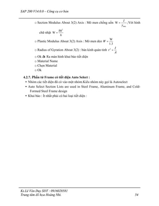 SAP 200 V14.0.0 – Công cụ cơ bản
Ks.Lê Văn Duy SĐT : 0916028581
Trung tâm đồ họa Hoàng Nhi. 54
o Section Modulus About 3(2) Axis : Mô men chống uốn
ax
W ;
m
I
y
= Với hình
chữ nhật
2
W
6
bh
=
o Plastic Modulus About 3(2) Axis : Mô men dẻo
W
1.3
W =
o Radius of Gyration About 3(2) : bán kính quán tỉnh 2 I
r
A
=
o Ok à Ra màn hình khai báo tiết diện
o Material Name
o Chọn Material
o Ok
4.2.7. Phần tử Frame có tiết diện Auto Select :
• Nhóm các tiết diện đã có vào một nhóm.Kiểu nhóm này gọi là Autoselect
• Auto Select Section Lists are used in Steel Frame, Aluminum Frame, and Cold-
Formed Steel Frame design
• Khai báo : Ít nhất phải có hai loại tiết diện :
 