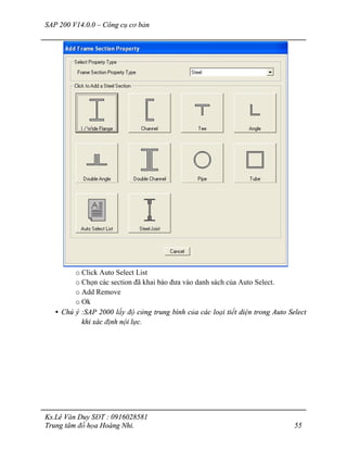 SAP 200 V14.0.0 – Công cụ cơ bản
Ks.Lê Văn Duy SĐT : 0916028581
Trung tâm đồ họa Hoàng Nhi. 55
o Click Auto Select List
o Chọn các section đã khai báo đưa vào danh sách của Auto Select.
o Add Remove
o Ok
• Chú ý :SAP 2000 lấy độ cứng trung bình của các loại tiết diện trong Auto Select
khi xác định nội lực.
 