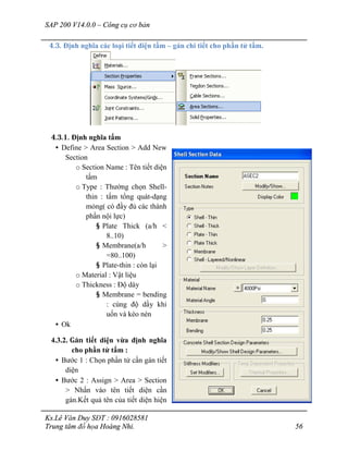 SAP 200 V14.0.0 – Công cụ cơ bản
Ks.Lê Văn Duy SĐT : 0916028581
Trung tâm đồ họa Hoàng Nhi. 56
4.3. Định nghĩa các loại tiết diện tấm – gán chi tiết cho phần tử tấm.
4.3.1. Định nghĩa tấm
• Define > Area Section > Add New
Section
o Section Name : Tên tiết diện
tấm
o Type : Thường chọn Shell-
thin : tấm tổng quát-dạng
mỏng( có đầy đủ các thành
phần nội lực)
§ Plate Thick (a/h <
8..10)
§ Membrane(a/h >
=80..100)
§ Plate-thin : còn lại
o Material : Vật liệu
o Thickness : Độ dày
§ Membrane = bending
: cùng độ dầy khi
uốn và kéo nén
• Ok
4.3.2. Gán tiết diện vừa định nghĩa
cho phần tử tấm :
• Bước 1 : Chọn phần tử cần gán tiết
diện
• Bước 2 : Assign > Area > Section
> Nhấn vào tên tiết diện cần
gán.Kết quả tên của tiết diện hiện
 