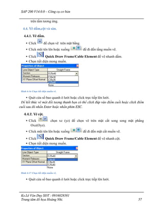 SAP 200 V14.0.0 – Công cụ cơ bản
Ks.Lê Văn Duy SĐT : 0916028581
Trung tâm đồ họa Hoàng Nhi. 57
trên tấm tương ứng.
4.4. Vẽ dầm,cột và sàn.
4.4.1. Vẽ dầm.
• Click để chọn vẽ trên mặt bằng.
• Click mũi tên lên hoặc xuống để đi đến tầng muốn vẽ.
• Click Quick Draw Frame/Cable Element để vẽ nhanh dầm.
• Chọn tiết diện mong muốn.
Hình 4-16 Chọn tiết diện muốn vẽ.
• Quét cửa sổ bao quanh ô lưới hoặc click trực tiếp lên lưới.
Để kết thúc vẽ một đối tượng thanh bạn có thể click đúp vào điểm cuối hoặc click điểm
cuối sau đó nhấn Enter hoặc nhấn phim ESC.
4.4.2. Vẽ cột.
• Click chọn xz (yz) để chọn vẽ trên mặt cắt song song mặt phẳng
Oxz(Oyz).
• Click mũi tên lên hoặc xuống để đi đến mặt cắt muốn vẽ.
• Click Quick Draw Frame/Cable Element để vẽ nhanh cột.
• Chọn tiết diện mong muốn.
Hình 4-17 Chọn tiết diện muốn vẽ.
• Quét cửa sổ bao quanh ô lưới hoặc click trực tiếp lên lưới.
 