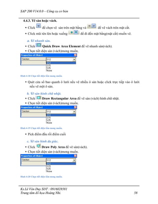 SAP 200 V14.0.0 – Công cụ cơ bản
Ks.Lê Văn Duy SĐT : 0916028581
Trung tâm đồ họa Hoàng Nhi. 58
4.4.3. Vẽ sàn hoặc vách.
• Click để chọn vẽ sàn trên mặt bằng và để vẽ vách trên mặt cắt.
• Click mũi tên lên hoặc xuống để đi đến mặt bằng(mặt cắt) muốn vẽ.
a. Vẽ nhanh sàn.
• Click Quick Draw Area Element để vẽ nhanh sàn(vách).
• Chọn tiết diện sàn (vách)mong muốn.
Hình 4-18 Chọn tiết diện tấm mong muốn.
• Quét cửa sổ bao quanh ô lưới nếu vẽ nhiều ô sàn hoặc click trực tiếp vào ô lưới
nếu vẽ một ô sàn.
b. Vẽ sàn hình chữ nhật.
• Click Draw Rectangular Area để vẽ sàn (vách) hình chữ nhật.
• Chọn tiết diện sàn (vách)mong muốn.
Hình 4-19 Chọn tiết diện tấm mong muốn.
• Pick điểm đầu rồi điểm cuối
c. Vẽ sàn hình đa giác.
• Click Draw Poly Area để vẽ sàn(vách).
• Chọn tiết diện sàn (vách)mong muốn.
Hình 4-20 Chọn tiết diện tấm mong muốn.
 