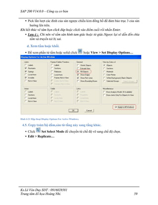 SAP 200 V14.0.0 – Công cụ cơ bản
Ks.Lê Văn Duy SĐT : 0916028581
Trung tâm đồ họa Hoàng Nhi. 59
• Pick lần lượt các đỉnh của sàn ngược chiều kim đồng hồ để đảm bảo trục 3 của sàn
hướng lên trên.
Khi kết thúc vẽ tâm bạn click đúp hoặc click vào điểm cuối rồi nhấn Enter.
• Lưu ý : Chỉ nên vẽ tấm sàn hình tam giác hoặc tứ giác.Ngược lại sẽ dẫn đến chia
tấm và truyền tải bị sai.
d. Xem tấm hoặc khối.
• Để xem phần tử tấm hoặc solid click hoặc View > Set Display Options…
Hình 4-21 Hộp thoại Display Options For Active Windows.
4.5. Copy toàn bộ dầm,sàn từ tầng này sang tầng khác.
• Click Set Select Mode để chuyển từ chế độ vẽ sang chế độ chọn.
• Edit > Replicate…
 