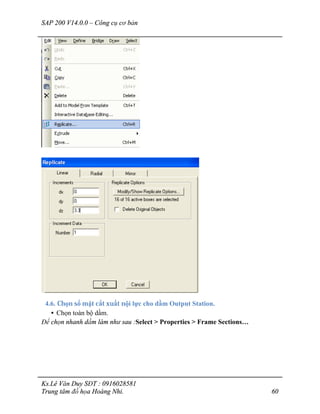 SAP 200 V14.0.0 – Công cụ cơ bản
Ks.Lê Văn Duy SĐT : 0916028581
Trung tâm đồ họa Hoàng Nhi. 60
4.6. Chọn số mặt cắt xuất nội lực cho dầm Output Station.
• Chọn toàn bộ dầm.
Để chọn nhanh dầm làm như sau :Select > Properties > Frame Sections…
 