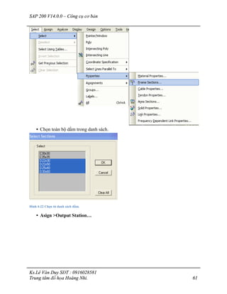 SAP 200 V14.0.0 – Công cụ cơ bản
Ks.Lê Văn Duy SĐT : 0916028581
Trung tâm đồ họa Hoàng Nhi. 61
• Chọn toàn bộ dầm trong danh sách.
Hình 4-22 Chọn từ danh sách dầm.
• Asign >Output Station…
 