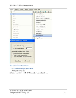 SAP 200 V14.0.0 – Công cụ cơ bản
Ks.Lê Văn Duy SĐT : 0916028581
Trung tâm đồ họa Hoàng Nhi. 62
Hình 4-23 Asign Frame Output Station.
4.7. Chia sàn tự động AutoMesh.
• Chọn toàn bộ sàn.
Để chọn nhanh sàn : Select >Properties >Area Section…
 