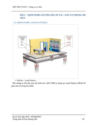 SAP 200 V14.0.0 – Công cụ cơ bản
Ks.Lê Văn Duy SĐT : 0916028581
Trung tâm đồ họa Hoàng Nhi. 65
BÀI 5 : ĐỊNH NGHĨA CÁC PHƯƠNG ÁN TẢI – GÁN TẢI TRỌNG CHI
TIẾT.
5.1. ĐỊNH NGHĨA LOAD PATTERN.
• Define > Load Pattern…
Khi chúng ta bắt đầu một mô hình mới ,SAP 2000 tự động tạo Load Pattern DEAD để
gán cho tải trọng bản thân.
 