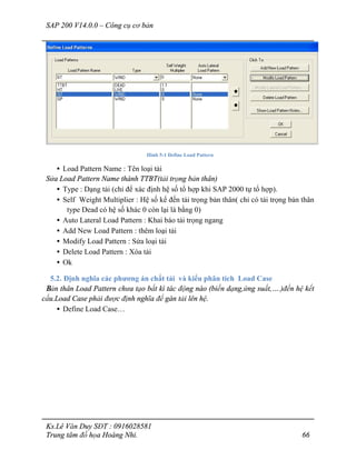 SAP 200 V14.0.0 – Công cụ cơ bản
Ks.Lê Văn Duy SĐT : 0916028581
Trung tâm đồ họa Hoàng Nhi. 66
Hình 5-1 Define Load Pattern
• Load Pattern Name : Tên loại tải
Sửa Load Pattern Name thành TTBT(tải trọng bản thân)
• Type : Dạng tải (chỉ để xác định hệ số tổ hợp khi SAP 2000 tự tổ hợp).
• Self Weight Multiplier : Hệ số kể đến tải trọng bản thân( chỉ có tải trọng bản thân
type Dead có hệ số khác 0 còn lại là bằng 0)
• Auto Lateral Load Pattern : Khai báo tải trọng ngang
• Add New Load Pattern : thêm loại tải
• Modify Load Pattern : Sửa loại tải
• Delete Load Pattern : Xóa tải
• Ok
5.2. Định nghĩa các phương án chất tải và kiểu phân tích Load Case
Bản thân Load Pattern chưa tạo bất kì tác động nào (biến dạng,ứng suất,….)đến hệ kết
cấu.Load Case phải được định nghĩa để gán tải lên hệ.
• Define Load Case…
 