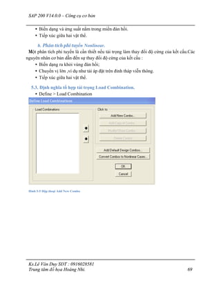 SAP 200 V14.0.0 – Công cụ cơ bản
Ks.Lê Văn Duy SĐT : 0916028581
Trung tâm đồ họa Hoàng Nhi. 69
• Biến dạng và ứng suất nằm trong miền đàn hồi.
• Tiếp xúc giữa hai vật thể.
b. Phân tích phi tuyến Nonlinear.
Một phân tích phi tuyến là cần thiết nếu tải trọng làm thay đổi độ cứng của kết cấu.Các
nguyên nhân cơ bản dẫn đến sự thay đổi độ cứng của kết cấu :
• Biến dạng ra khỏi vùng đàn hồi;
• Chuyển vị lớn ,ví dụ như tải áp đặt trên đỉnh tháp viễn thông.
• Tiếp xúc giữa hai vật thể.
5.3. Định nghĩa tổ hợp tải trọng Load Combination.
• Define > Load Combination
Hình 5-5 Hộp thoại Add New Combo
 