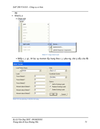 SAP 200 V14.0.0 – Công cụ cơ bản
Ks.Lê Văn Duy SĐT : 0916028581
Trung tâm đồ họa Hoàng Nhi. 71
hå.
• Khai b¸o
• Chän nót
Hình 5-7 Asign Joint Load
• NhËp c¸c gi¸ trÞ lùc vµ m«men tËp trung theo c¸c ph­¬ng, chó ý dÊu cña t¶i
träng
Hình 5-8 Gán phương và độ lớn tải trọng
 
