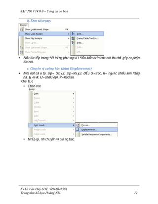 SAP 200 V14.0.0 – Công cụ cơ bản
Ks.Lê Văn Duy SĐT : 0916028581
Trung tâm đồ họa Hoàng Nhi. 72
b. Xem tải trọng:
• NÕu lùc tËp trung ®Æt trïng ph­¬ng víi ®iÒu kiÖn biªn cña nót th× chØ g©y ra ph¶n
lùc nót.
c. Chuyển vị cưỡng bức (Joint Displacement)
• Mét nót cã 6 tp. 3tp= Ux,y,z; 3tp=Rx,y,z. DÊu U=trôc, R= ng­îc chiÒu kim ®ång
hå. §¬n vÞ: U=chiÒu dµi, R=Radian
Khai b¸o
• Chän nót
• NhËp gi¸ trÞ chuyÓn vÞ c­ìng bøc.
 