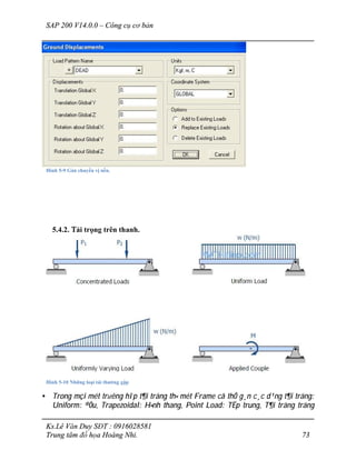 SAP 200 V14.0.0 – Công cụ cơ bản
Ks.Lê Văn Duy SĐT : 0916028581
Trung tâm đồ họa Hoàng Nhi. 73
Hình 5-9 Gán chuyển vị nền.
5.4.2. Tải trọng trên thanh.
Hình 5-10 Những loại tải thường gặp
• Trong mçi mét tr­êng hîp t¶i träng th× mét Frame cã thÓ g¸n c¸c d¹ng t¶i träng:
Uniform: ®Òu, Trapezoidal: H×nh thang, Point Load: TËp trung, T¶i träng träng
 