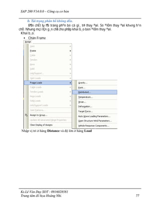 SAP 200 V14.0.0 – Công cụ cơ bản
Ks.Lê Văn Duy SĐT : 0916028581
Trung tâm đồ họa Hoàng Nhi. 77
b. Tải trọng phân bố không đều.
B¶n chÊt lµ t¶i träng ph©n bè cã gi¸ trÞ thay ®æi. Sè ®iÓm thay ®æi kh«ng h¹n
chÕ. Nh­ng mçi lÇn g¸n chØ cho phÐp khai b¸o bèn ®iÓm thay ®æi.
Khai b¸o:
• Chän Frame
Nhập vị trí ở hàng Distance và độ lớn ở hàng Load
 