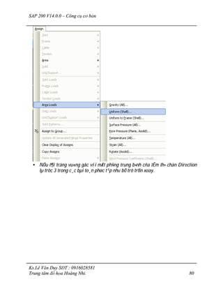 SAP 200 V14.0.0 – Công cụ cơ bản
Ks.Lê Văn Duy SĐT : 0916028581
Trung tâm đồ họa Hoàng Nhi. 80
• NÕu t¶i träng vu«ng gãc víi mÆt ph¼ng trung b×nh cña tÊm th× chän Direction
lµ trôc 3 trong c¸c bµi to¸n phøc t¹p nh­ bÓ trô trßn xoay.
 