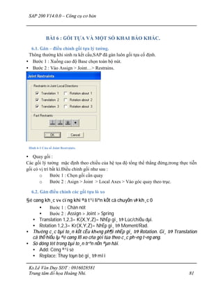 SAP 200 V14.0.0 – Công cụ cơ bản
Ks.Lê Văn Duy SĐT : 0916028581
Trung tâm đồ họa Hoàng Nhi. 81
BÀI 6 : GỐI TỰA VÀ MỘT SỐ KHAI BÁO KHÁC.
6.1. Gán – điều chỉnh gối tựa lý tưởng.
Thông thường khi sinh ra kết cấu,SAP đã gán luôn gối tựa cố định.
• Bước 1 : Xuống cao độ Base chọn toàn bộ nút.
• Bước 2 : Vào Assign > Joint…> Restrains.
Hình 6-1 Cửa sổ Joint Restraints.
• Quay gối :
Các gối lý tưởng mặc định theo chiều của hệ tọa độ tổng thể thẳng đứng,trong thực tiễn
gối có vị trí bất kì.Điều chỉnh gối như sau :
o Bước 1 : Chọn gối cần quay
o Bước 2 : Asign > Joint > Local Axes > Vào góc quay theo trục.
6.2. Gán điều chỉnh các gối tựa lò xo
§é cøng kh¸c v« cïng khi ®ã t¹i liªn kÕt cã chuyÓn vÞ kh¸c 0
• Bước 1 : Chän nót
• Bước 2 : Assign > Joint > Spring
• Translation 1,2,3= K(X,Y,Z)= NhËp gi¸ trÞ Lùc/chiÒu dµi.
• Rotation 1,2,3= Kr(X,Y,Z)= NhËp gi¸ trÞ Moment/Rad.
• Th­êng c¸c bµi to¸n kÕt cÊu kh«ng ph¶i nhËp gi¸ trÞ Rotation. Gi¸ trÞ Translation
cã thÓ hiÓu lµ ®é cøng lß xo cña gèi tùa theo c¸c ph¬ng t¬ng øng.
• Sö dông tèt trong bµi to¸n trªn nÒn ®µn håi.
• Add: Céng ®¹i sè
• Replace: Thay toµn bé gi¸ trÞ míi
 